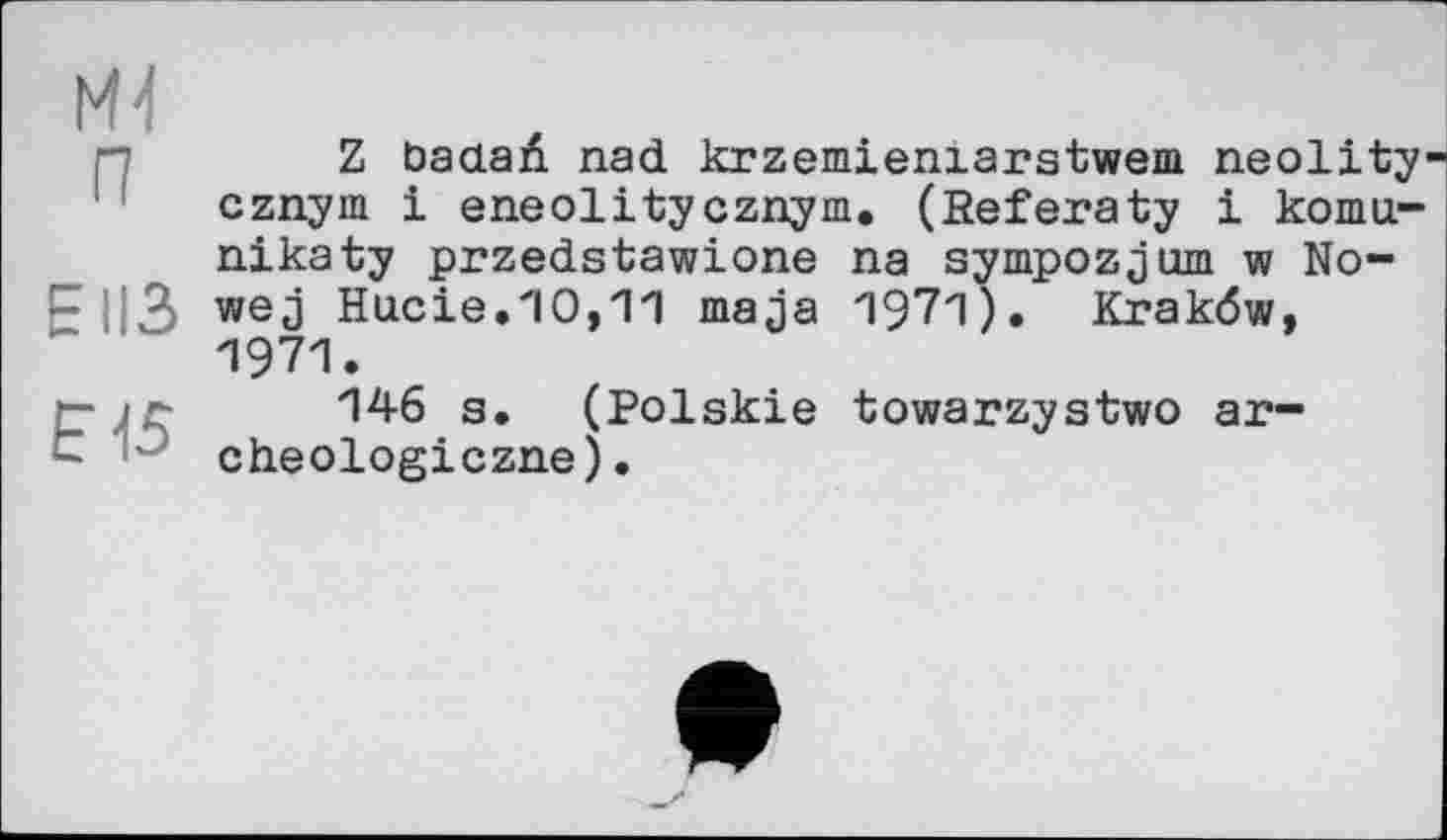 ﻿ж п
EII3
Е15
Z Ьааай. nad krzemieniarstwem neolity cznym і eneolitycznym. (Heferaty і komu-nikaty przedstawione na sympozjum w No-wej Hucie.10,11 maja 1971). Krakdw, 1971.
146 s. (Polskie towarzystwo ar-cheologiczne).